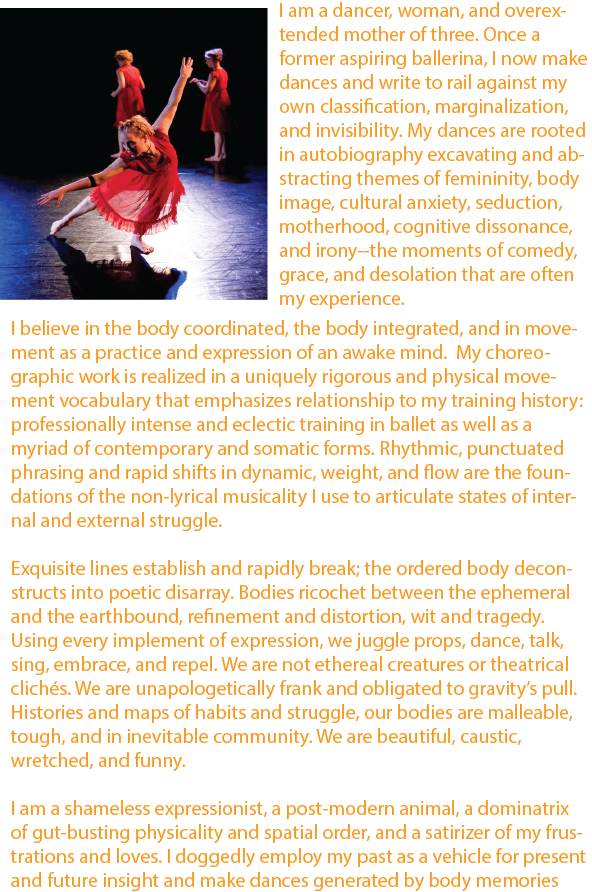 ￼I am a harried mother of three-former aspiring ballerina-dance architect constantly rubbing up against my own classification and marginalization. My dances are rooted in autobiography exploring and abstracting themes of divorce, motherhood, body-image issues, housewivery, and adolescent crushes--the moments of comedy, grace, and desolation that are the sum of my experience.
 My choreographic work is realized in a rigorously physical and unique movement vocabulary--the result of my intense and eclectic training in ballet and a myriad of contemporary forms. Rhythmic, punctuated phrasing and rapid shifts in dynamic, weight, and flow are the foundations of a non-lyrical musicality that I employ to reveal both internal and external struggle. Exquisite classical line is established and broken and the ordered body deconstructs into poetic disarray. With dancers ricocheting between the ephemeral and the earthbound, refined beauty and distortion, comedy and tragedy, I engage juxtaposition to confound narrative expectations and to emphasize the irony and humor of life as I see it. Thus, themes of painful adolescence, domestic strife, and personal elation or devastation are salted with wry comic relief, keeping the audience compelled yet off balance.
 I am a shameless expressionist, a post-modern animal, a dominatrix of gut-busting physicality and spatial order, and a satirizer of my frustrations and loves. I am on a mission to discover who I am in the present, remember things past, envision the future and then make dances that reflect this chain of moments--these episodic internal film clips. In doing so, I hope the personal can be universally provocative and my work will spark others’ self-investigation as well as promote mutual conversation.

